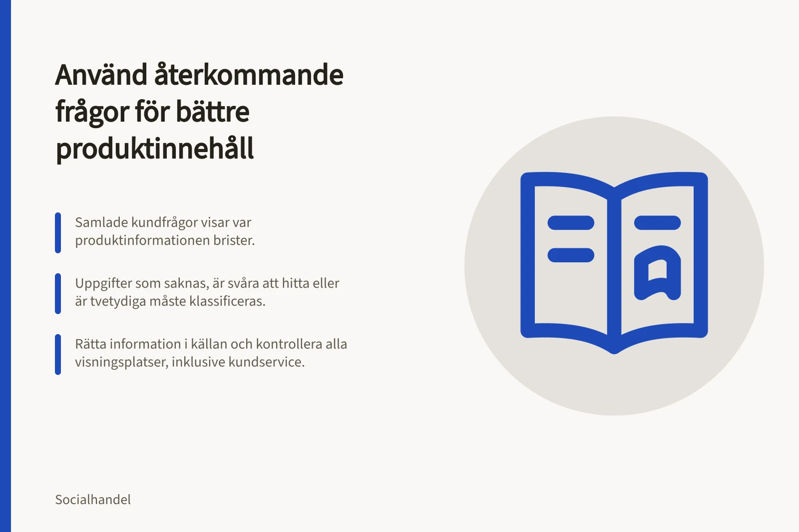 Använd återkommande frågor för bättre produktinnehåll: Samlade kundfrågor visar var produktinformationen brister.; Uppgifter som saknas, är svåra att hitta eller är tvetydiga måste klassificeras.; Rätta information i källan och kontrollera alla visningsplatser, inklusive kundservice.
