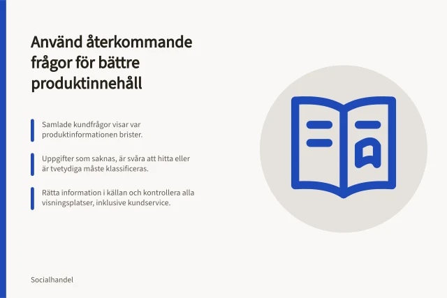 Använd återkommande frågor för bättre produktinnehåll: Samlade kundfrågor visar var produktinformationen brister.; Uppgifter som saknas, är svåra att hitta eller är tvetydiga måste klassificeras.; Rätta information i källan och kontrollera alla visningsplatser, inklusive kundservice. Använd återkommande frågor för bättre produktinnehåll