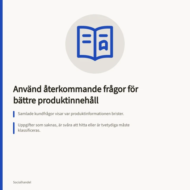 Använd återkommande frågor för bättre produktinnehåll: Samlade kundfrågor visar var produktinformationen brister.; Uppgifter som saknas, är svåra att hitta eller är tvetydiga måste klassificeras.; Rätta information i källan och kontrollera alla visningsplatser, inklusive kundservice. Använd återkommande frågor för bättre produktinnehåll