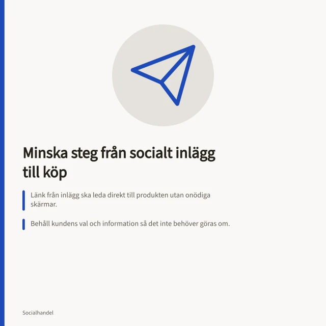 Minska steg från socialt inlägg till köp: Länk från inlägg ska leda direkt till produkten utan onödiga skärmar.; Behåll kundens val och information så det inte behöver göras om.; Kontrollera med Google Analytics 4 att händelser som köp registreras korrekt. Minska steg mellan social upptäckt och produktval