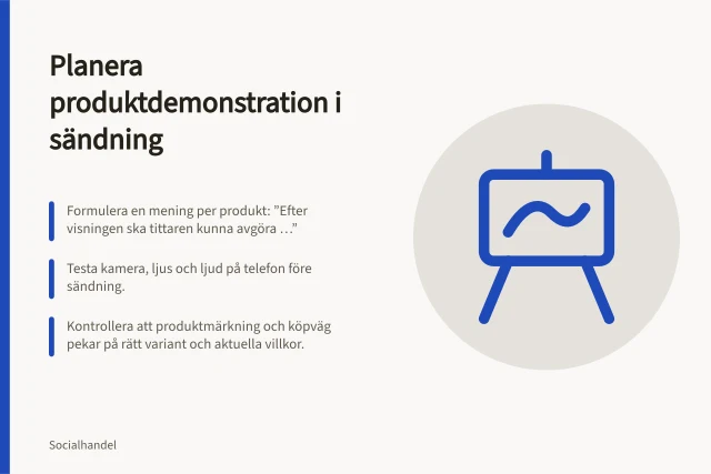 Planera produktdemonstration i sändning: Formulera en mening per produkt: ”Efter visningen ska tittaren kunna avgöra …”; Testa kamera, ljus och ljud på telefon före sändning.; Kontrollera att produktmärkning och köpväg pekar på rätt variant och aktuella villkor. Planera en sändning kring produktdemonstrationer